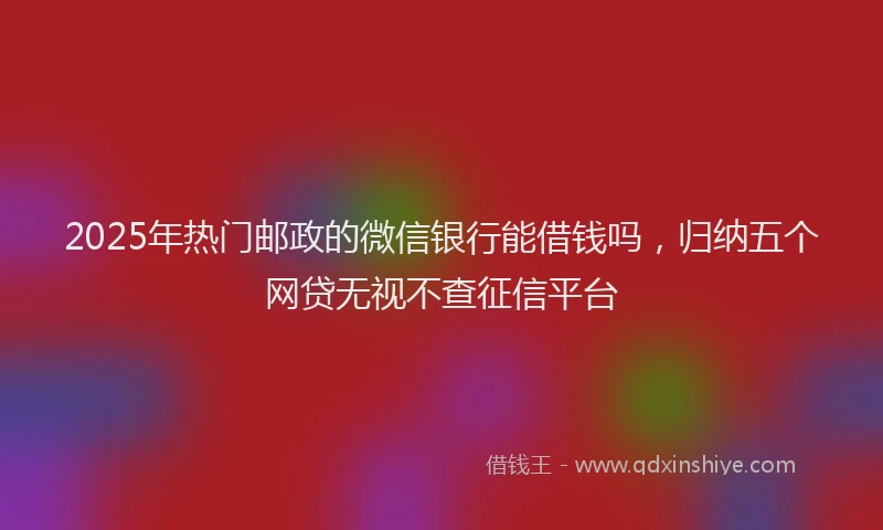 2025年热门邮政的微信银行能借钱吗,归纳五个网贷无视不查征信平台