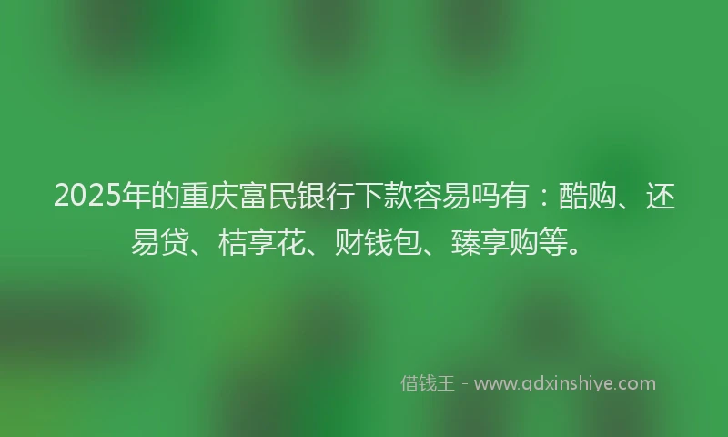 2025年的重庆富民银行下款容易吗有：酷购、还易贷、桔享花、财钱包、臻享购等。