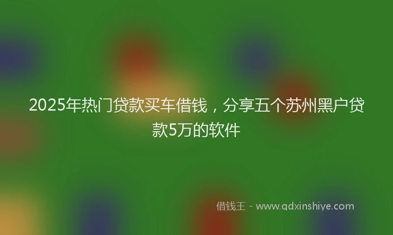 2025年热门贷款买车借钱，分享五个苏州黑户贷款5万的软件