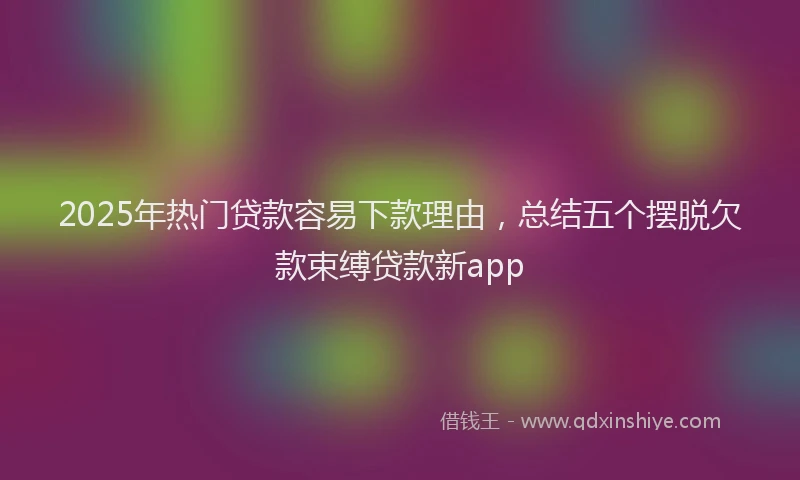 2025年热门贷款容易下款理由,总结五个摆脱欠款束缚贷款新app