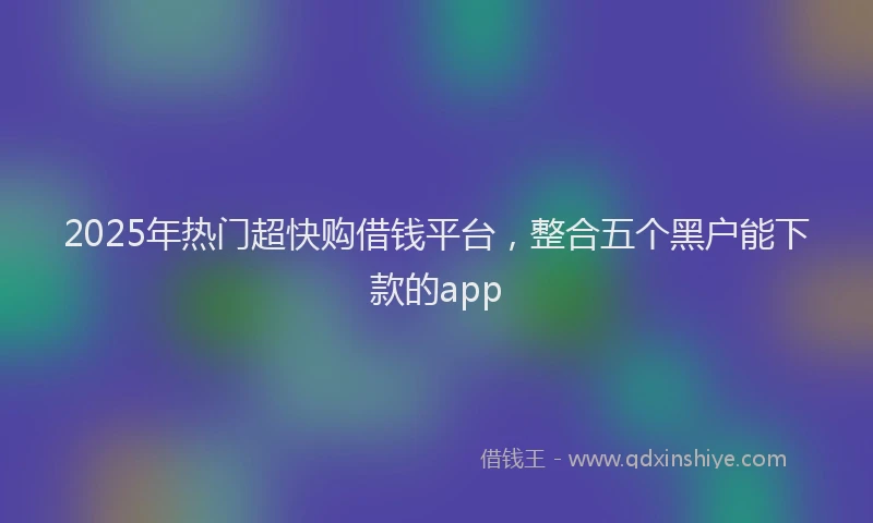 2025年热门超快购借钱平台，整合五个黑户能下款的app