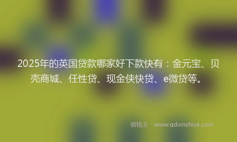 2025年的英国贷款哪家好下款快有：金元宝、贝壳商城、任性贷、现金侠快贷、e微贷等。