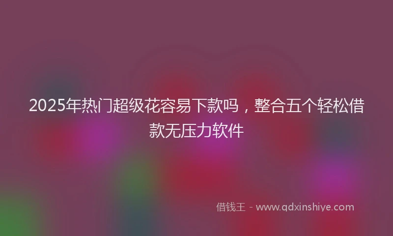 2025年热门超级花容易下款吗,整合五个轻松借款无压力软件