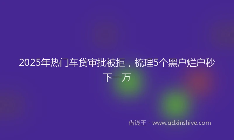2025年热门车贷审批被拒，梳理5个黑户烂户秒下一万