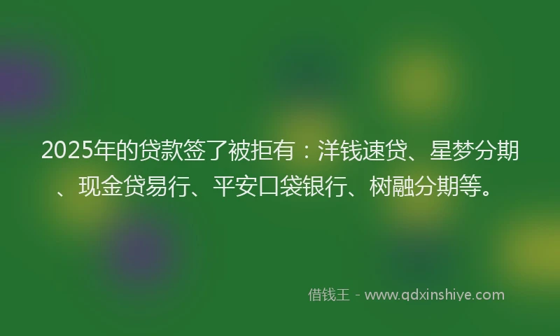 2025年的贷款签了被拒有：洋钱速贷、星梦分期、现金贷易行、平安口袋银行、树融分期等。