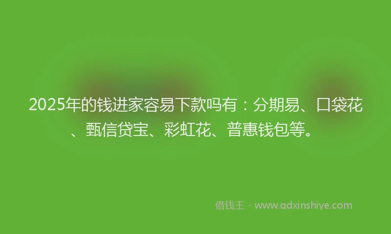 2025年的钱进家容易下款吗有：分期易、口袋花、甄信贷宝、彩虹花、普惠钱包等。