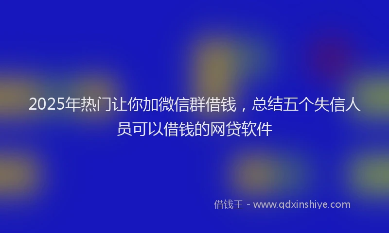 2025年热门让你加微信群借钱，总结五个失信人员可以借钱的网贷软件