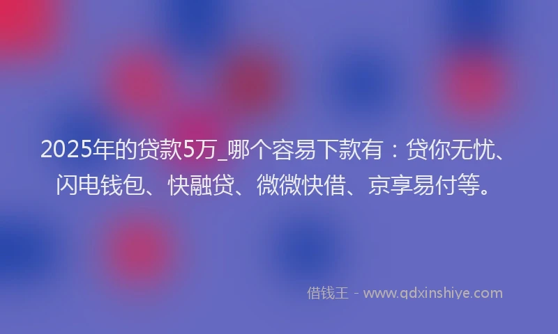 2025年的贷款5万_哪个容易下款有:贷你无忧、闪电钱包、快融贷、微微快借、京享易付等。