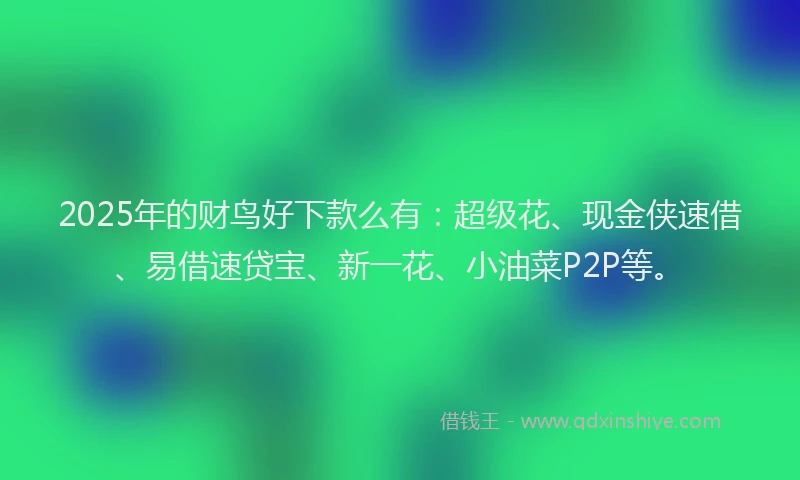 2025年的财鸟好下款么有：超级花、现金侠速借、易借速贷宝、新一花、小油菜P2P等。