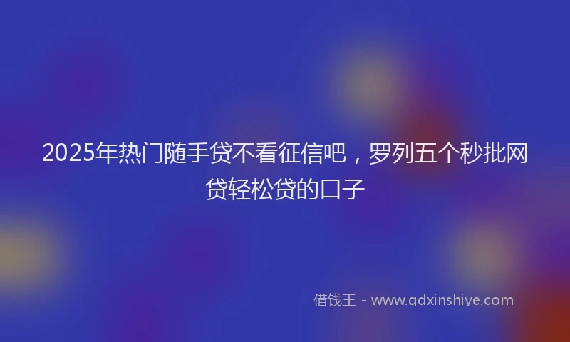 2025年热门随手贷不看征信吧，罗列五个秒批网贷轻松贷的口子