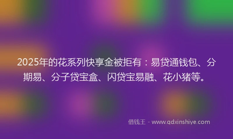 2025年的花系列快享金被拒有:易贷通钱包、分期易、分子贷宝盒、闪贷宝易融、花小猪等。