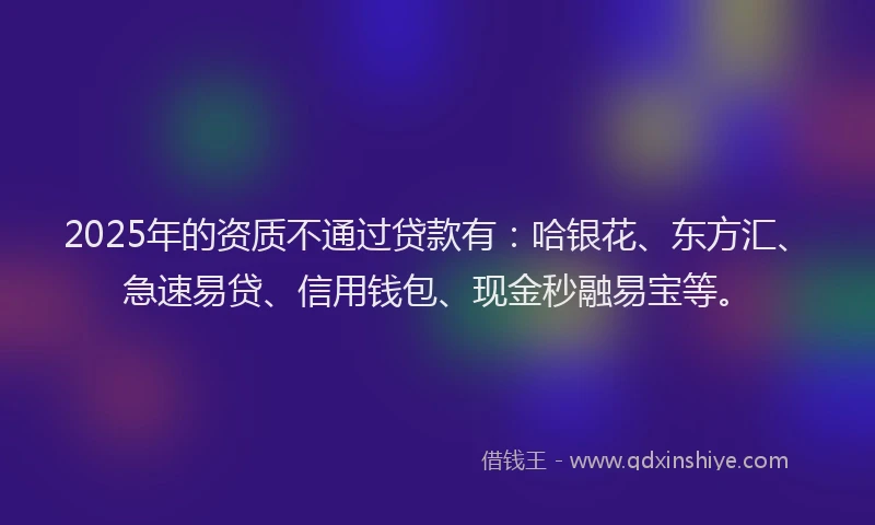2025年的资质不通过贷款有:哈银花、东方汇、急速易贷、信用钱包、现金秒融易宝等。