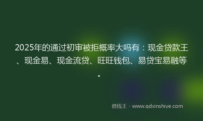 2025年的通过初审被拒概率大吗有:现金贷款王、现金易、现金流贷、旺旺钱包、易贷宝易融等。