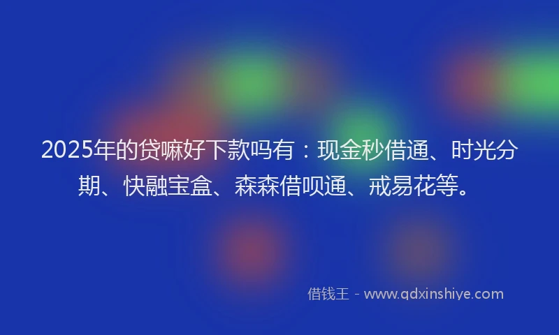 2025年的贷嘛好下款吗有:现金秒借通、时光分期、快融宝盒、森森借呗通、戒易花等。