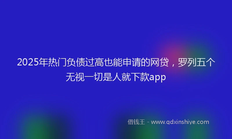 2025年热门负债过高也能申请的网贷，罗列五个无视一切是人就下款app