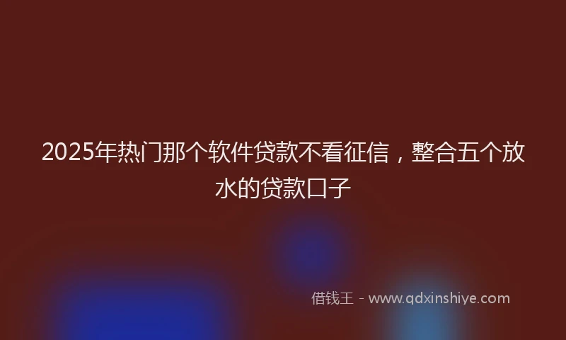 2025年热门那个软件贷款不看征信，整合五个放水的贷款口子