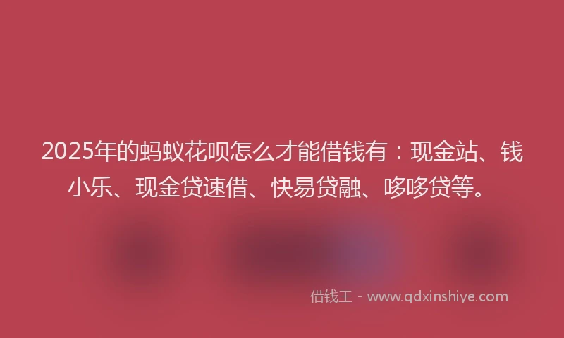 2025年的蚂蚁花呗怎么才能借钱有：现金站、钱小乐、现金贷速借、快易贷融、哆哆贷等。