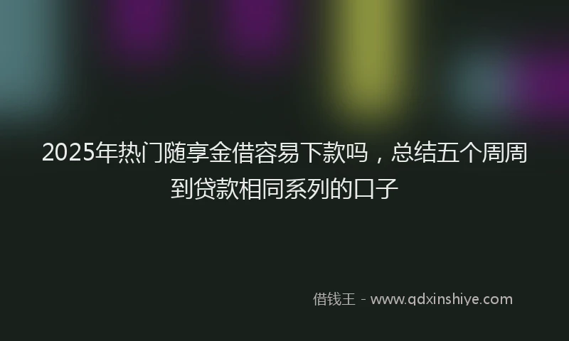 2025年热门随享金借容易下款吗，总结五个周周到贷款相同系列的口子