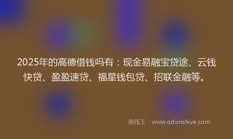 2025年的高德借钱吗有:现金易融宝贷途、云钱快贷、盈盈速贷、福星钱包贷、招联金融等。