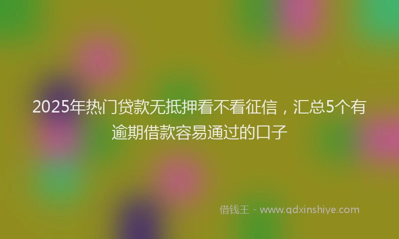 2025年热门贷款无抵押看不看征信,汇总5个有逾期借款容易通过的口子