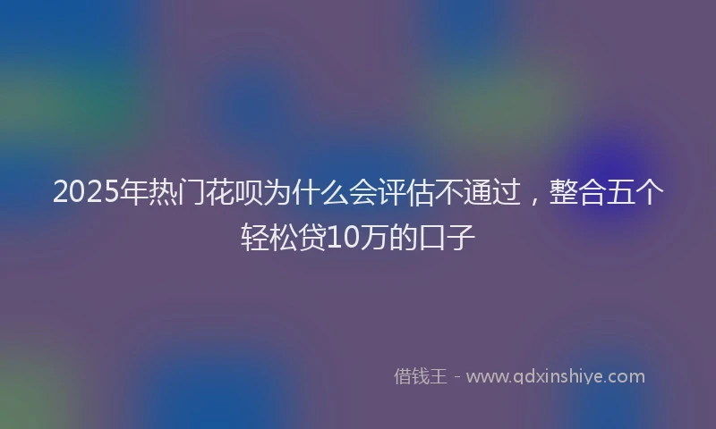 2025年热门花呗为什么会评估不通过，整合五个轻松贷10万的口子