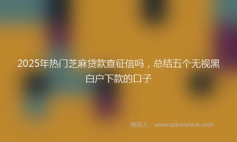 2025年热门芝麻贷款查征信吗，总结五个无视黑白户下款的口子