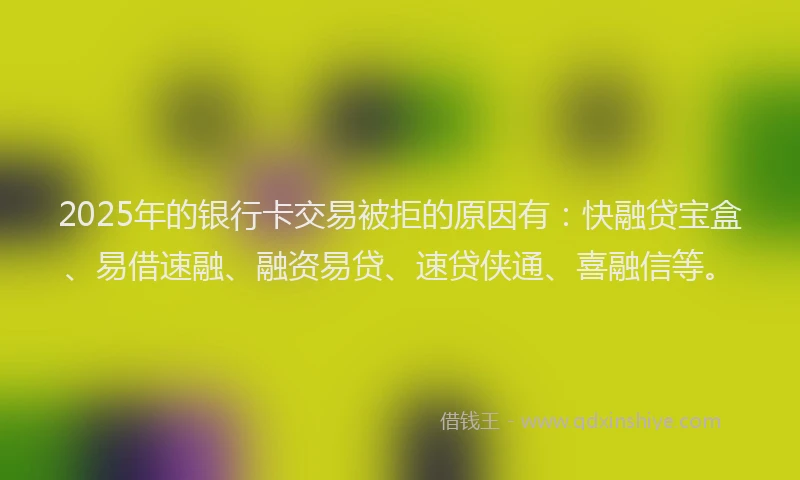 2025年的银行卡交易被拒的原因有:快融贷宝盒、易借速融、融资易贷、速贷侠通、喜融信等。