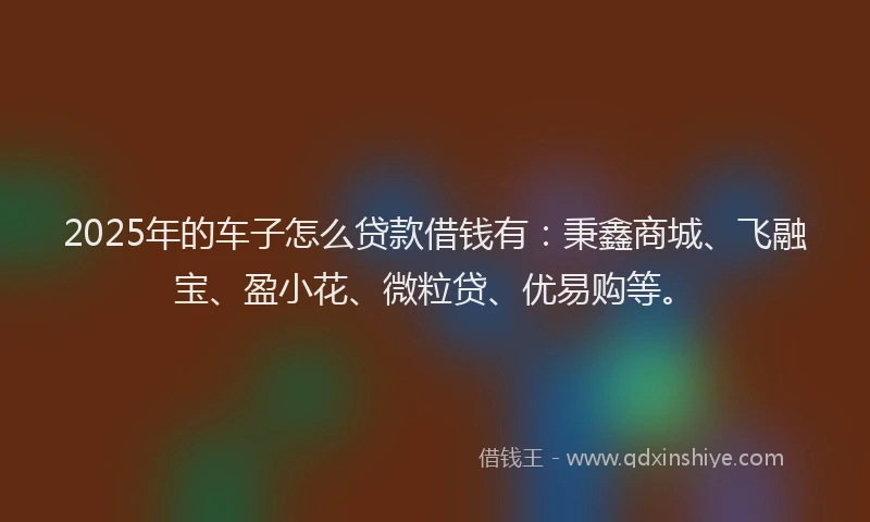 2025年的车子怎么贷款借钱有:秉鑫商城、飞融宝、盈小花、微粒贷、优易购等。
