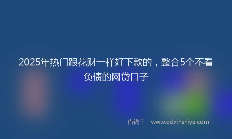 2025年热门跟花财一样好下款的,整合5个不看负债的网贷口子