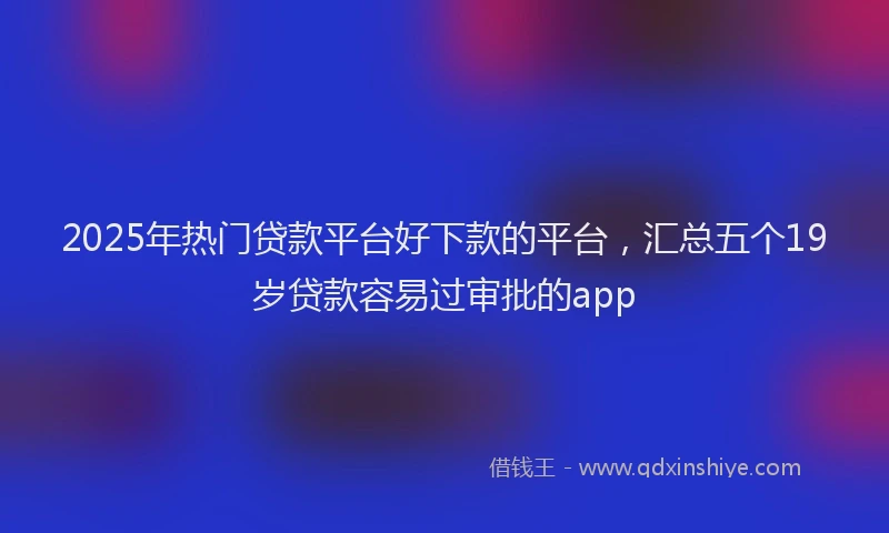 2025年热门贷款平台好下款的平台,汇总五个19岁贷款容易过审批的app