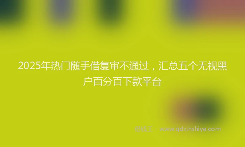 2025年热门随手借复审不通过，汇总五个无视黑户百分百下款平台
