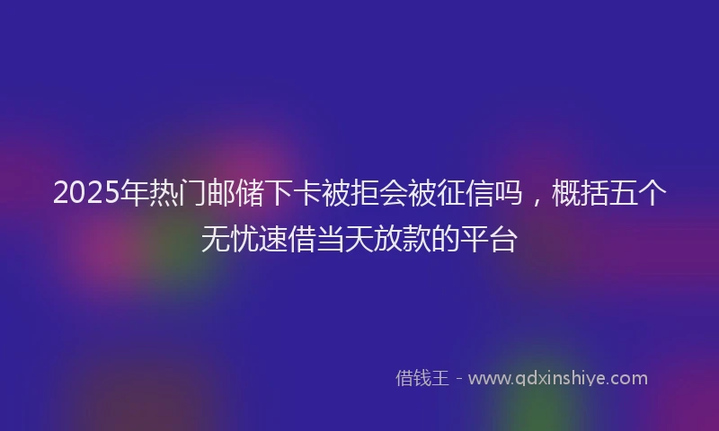 2025年热门邮储下卡被拒会被征信吗,概括五个无忧速借当天放款的平台