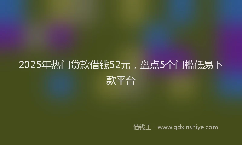 2025年热门贷款借钱52元，盘点5个门槛低易下款平台