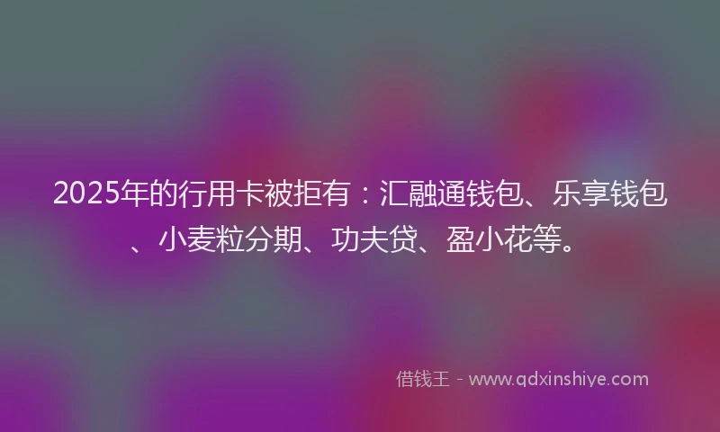 2025年的行用卡被拒有：汇融通钱包、乐享钱包、小麦粒分期、功夫贷、盈小花等。