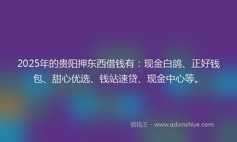 2025年的贵阳押东西借钱有:现金白鸽、正好钱包、甜心优选、钱站速贷、现金中心等。