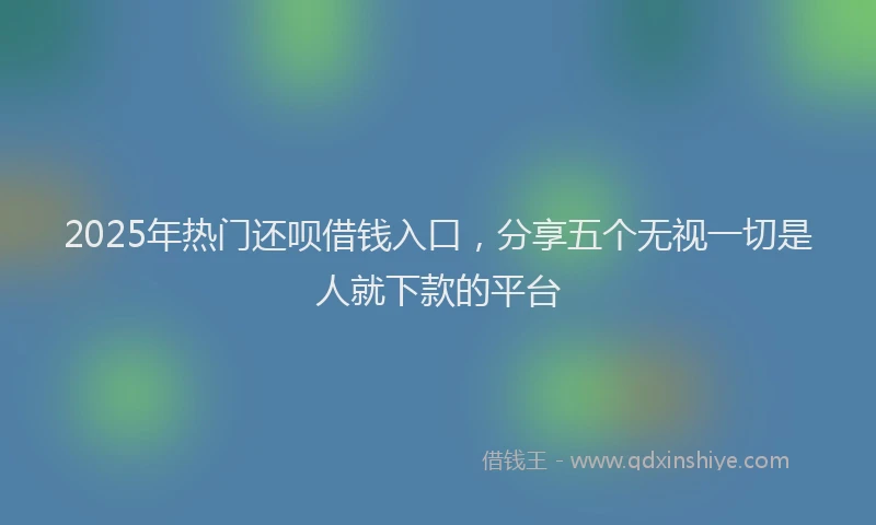 2025年热门还呗借钱入口，分享五个无视一切是人就下款的平台
