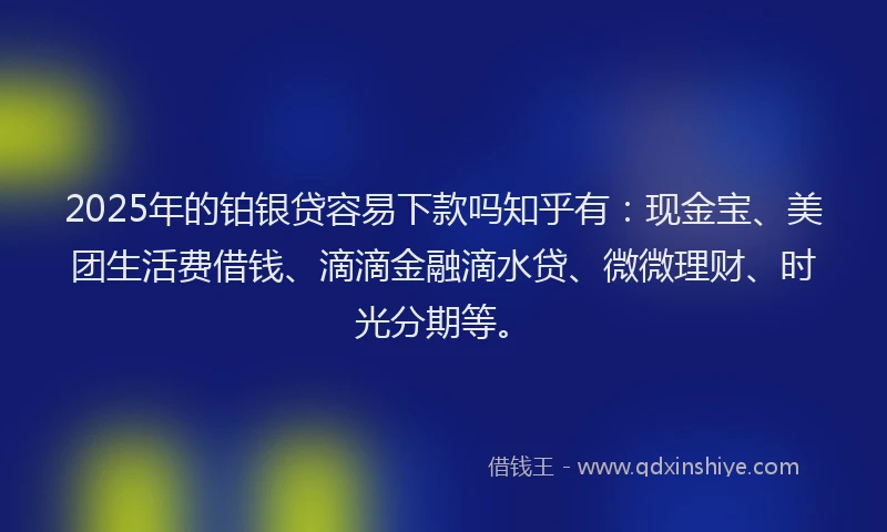 2025年的铂银贷容易下款吗知乎有：现金宝、美团生活费借钱、滴滴金融滴水贷、微微理财、时光分期等。