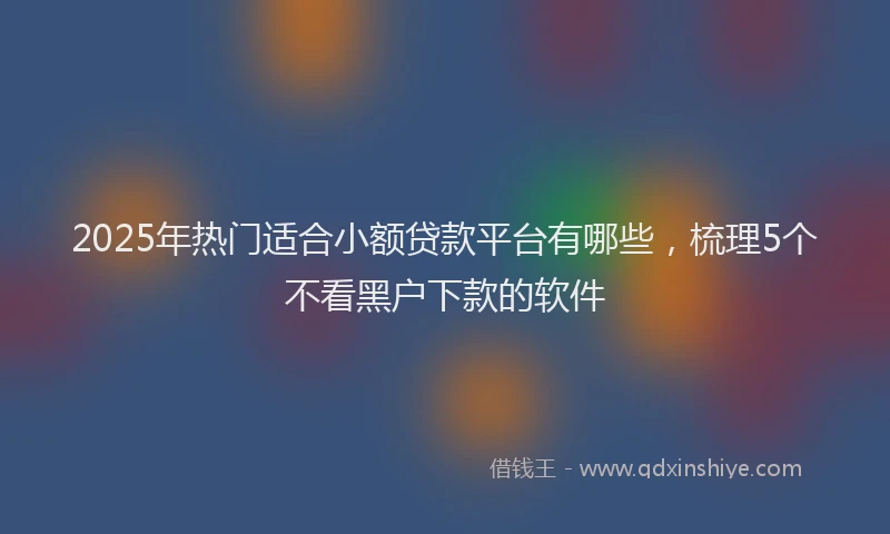 2025年热门适合小额贷款平台有哪些,梳理5个不看黑户下款的软件