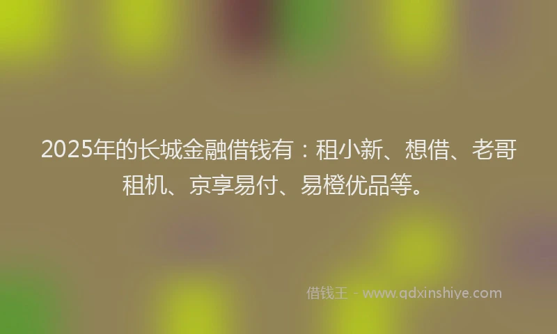 2025年的长城金融借钱有：租小新、想借、老哥租机、京享易付、易橙优品等。