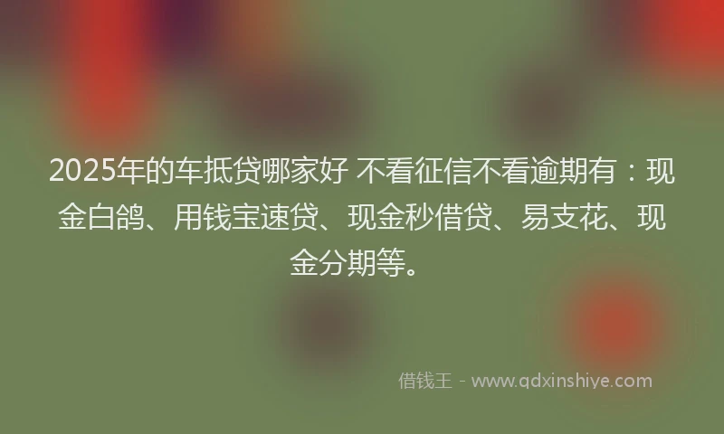 2025年的车抵贷哪家好 不看征信不看逾期有:现金白鸽、用钱宝速贷、现金秒借贷、易支花、现金分期等。