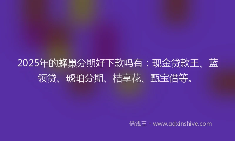 2025年的蜂巢分期好下款吗有：现金贷款王、蓝领贷、琥珀分期、桔享花、甄宝借等。