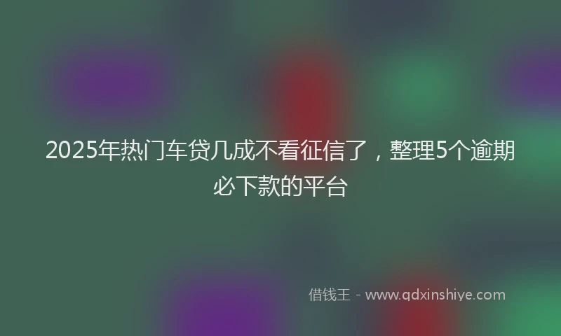 2025年热门车贷几成不看征信了，整理5个逾期必下款的平台