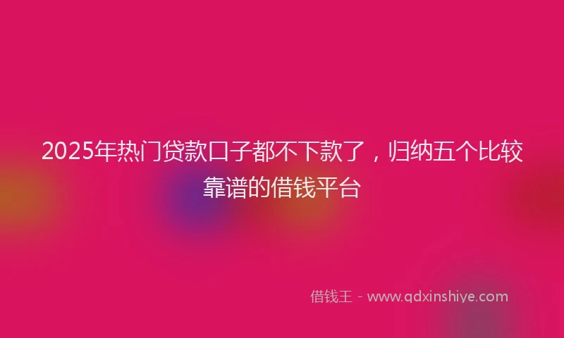 2025年热门贷款口子都不下款了,归纳五个比较靠谱的借钱平台
