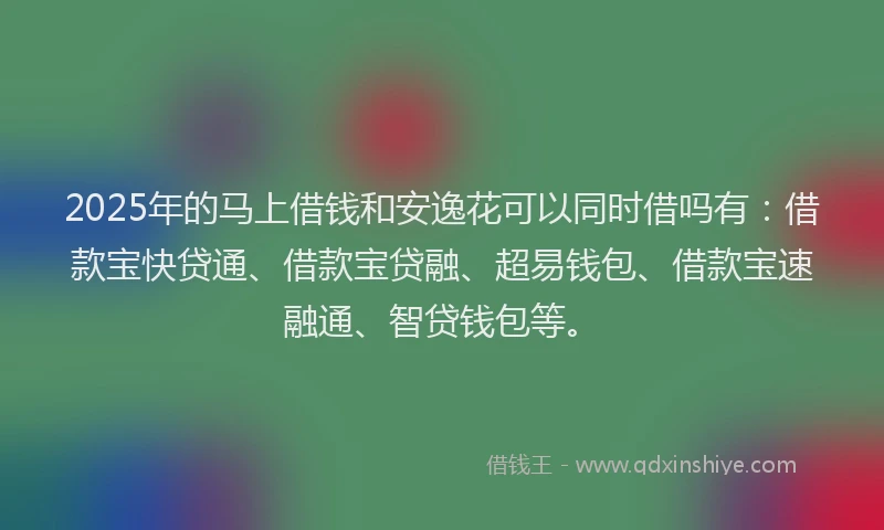 2025年的马上借钱和安逸花可以同时借吗有：借款宝快贷通、借款宝贷融、超易钱包、借款宝速融通、智贷钱包等。