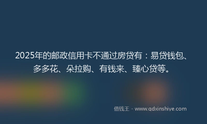 2025年的邮政信用卡不通过房贷有:易贷钱包、多多花、朵拉购、有钱来、臻心贷等。