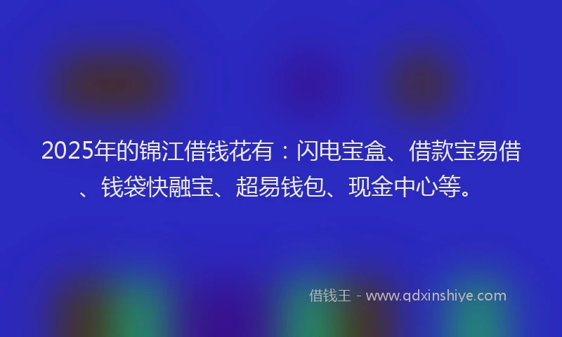 2025年的锦江借钱花有：闪电宝盒、借款宝易借、钱袋快融宝、超易钱包、现金中心等。