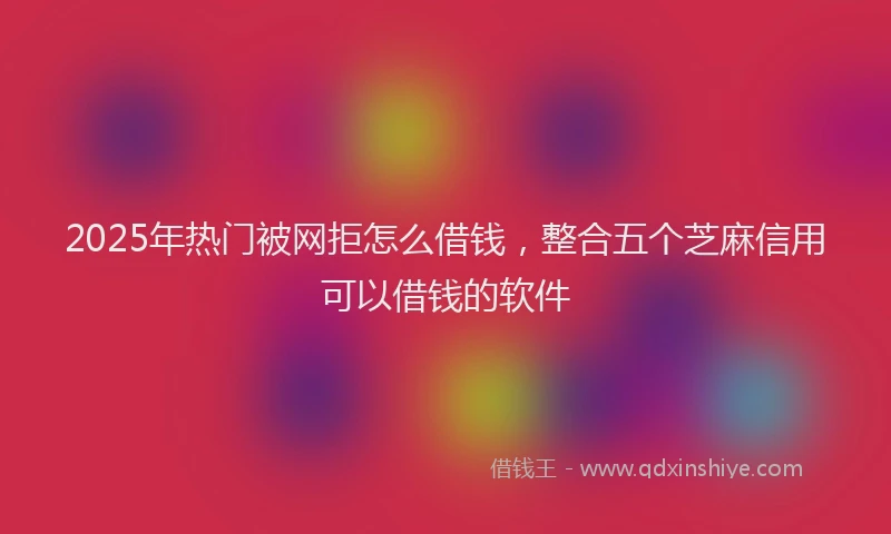 2025年热门被网拒怎么借钱，整合五个芝麻信用可以借钱的软件