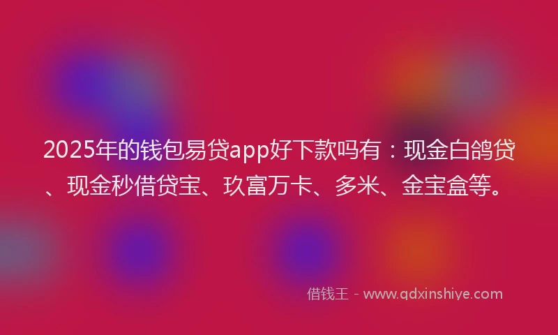 2025年的钱包易贷app好下款吗有：现金白鸽贷、现金秒借贷宝、玖富万卡、多米、金宝盒等。