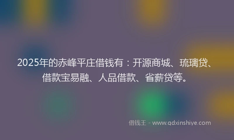 2025年的赤峰平庄借钱有：开源商城、琉璃贷、借款宝易融、人品借款、省薪贷等。