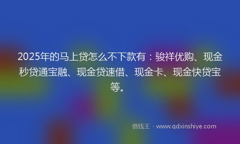 2025年的马上贷怎么不下款有：骏祥优购、现金秒贷通宝融、现金贷速借、现金卡、现金快贷宝等。